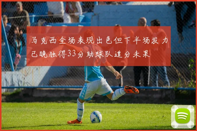 马克西全场表现出色但下半场发力已晚独得33分助球队追分未果