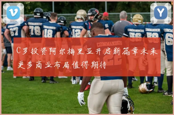 C罗投资阿尔梅里亚开启新篇章未来更多商业布局值得期待