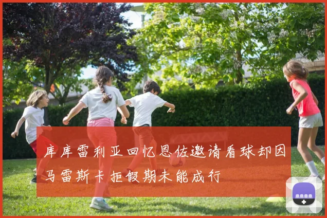 库库雷利亚回忆恩佐邀请看球却因马雷斯卡拒假期未能成行