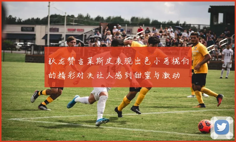 狄龙赞吉莱斯皮表现出色小恶棍们的精彩对决让人感到甜蜜与激动
