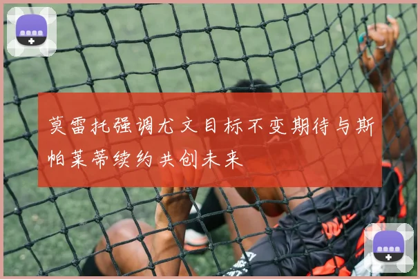 莫雷托强调尤文目标不变期待与斯帕莱蒂续约共创未来
