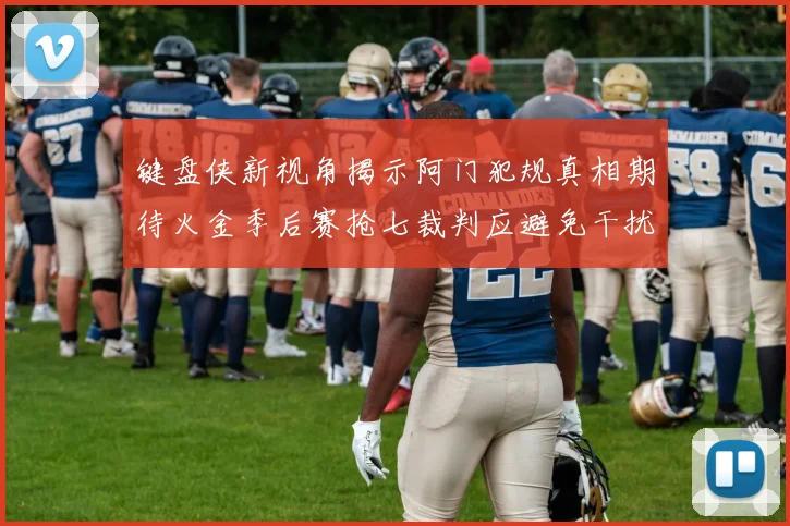 键盘侠新视角揭示阿门犯规真相期待火金季后赛抢七裁判应避免干扰比赛