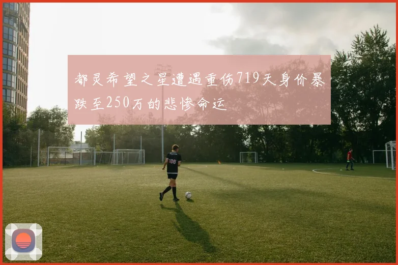 都灵希望之星遭遇重伤719天身价暴跌至250万的悲惨命运