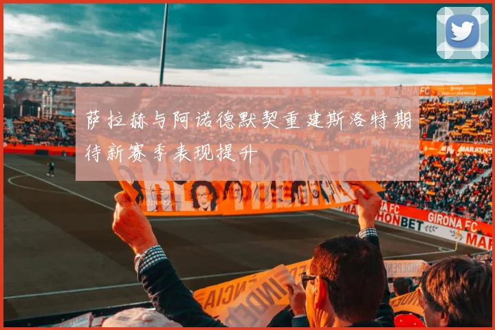 萨拉赫与阿诺德默契重建斯洛特期待新赛季表现提升