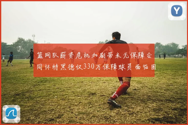 篮网队薪资危机加剧蒂米无保障合同怀特黑德仅330万保障球员面临困境