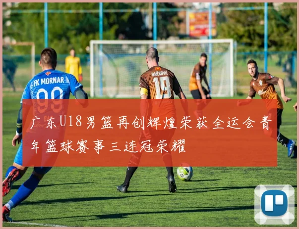 广东U18男篮再创辉煌荣获全运会青年篮球赛事三连冠荣耀