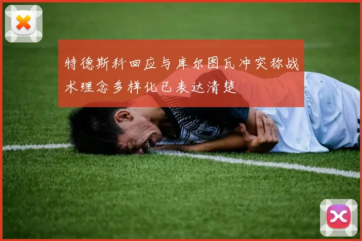 特德斯科回应与库尔图瓦冲突称战术理念多样化已表达清楚
