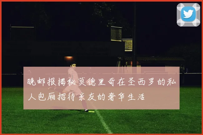 晚邮报揭秘莫德里奇在圣西罗的私人包厢招待亲友的奢华生活