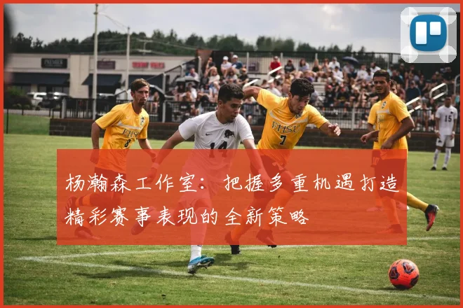 杨瀚森工作室：把握多重机遇打造精彩赛事表现的全新策略