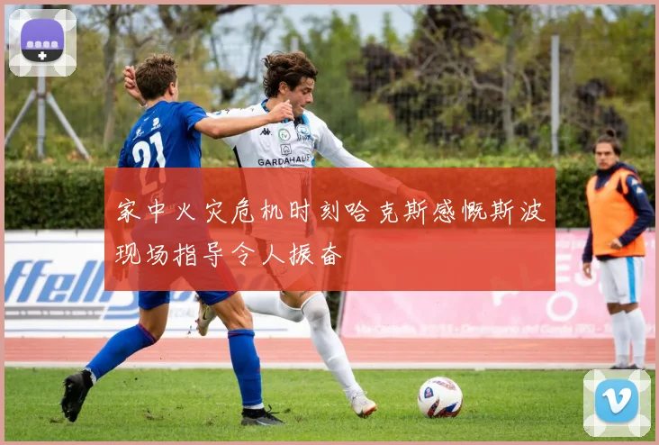 家中火灾危机时刻哈克斯感慨斯波现场指导令人振奋