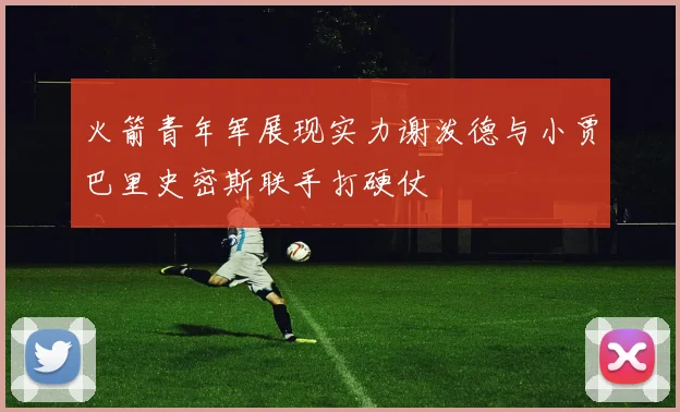 火箭青年军展现实力谢泼德与小贾巴里史密斯联手打硬仗