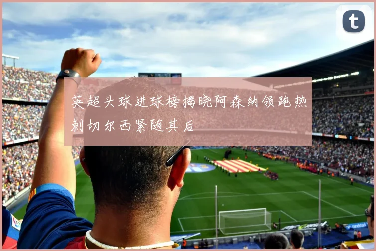 英超头球进球榜揭晓阿森纳领跑热刺切尔西紧随其后
