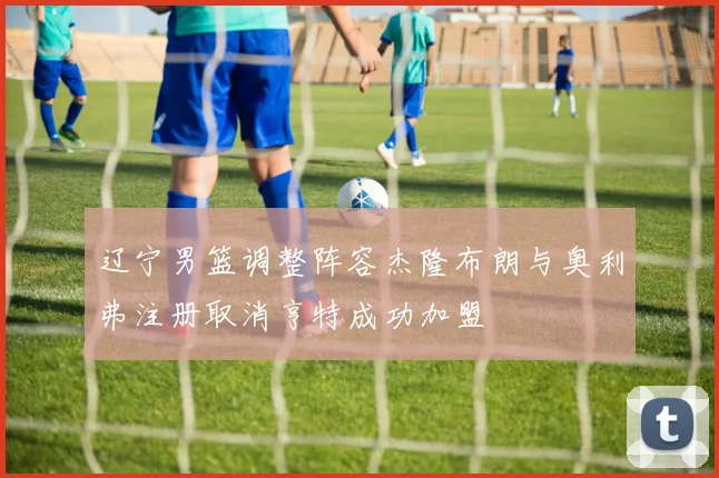 辽宁男篮调整阵容杰隆布朗与奥利弗注册取消亨特成功加盟