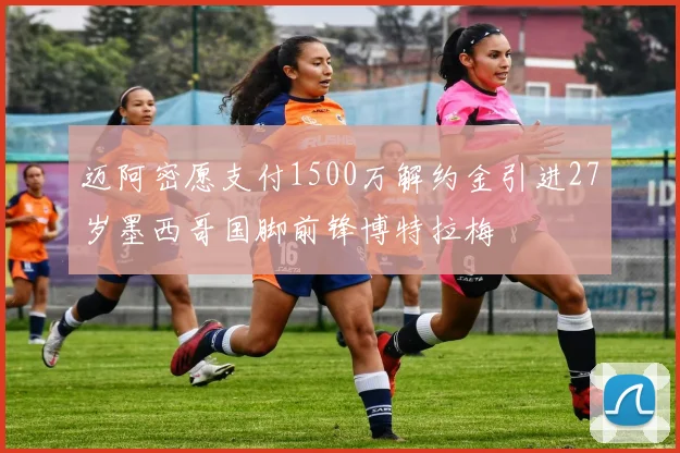 迈阿密愿支付1500万解约金引进27岁墨西哥国脚前锋博特拉梅