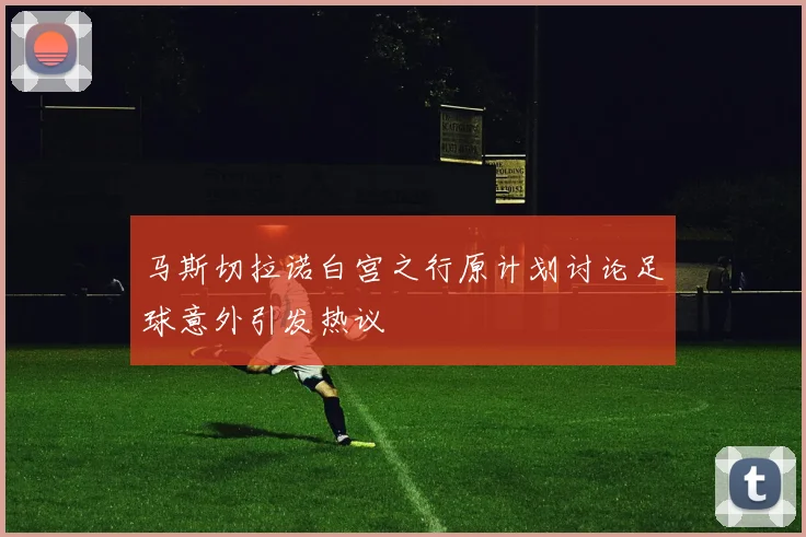马斯切拉诺白宫之行原计划讨论足球意外引发热议