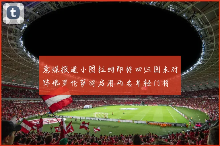 意媒报道小图拉姆即将回归国米对阵佛罗伦萨将启用两名年轻门将