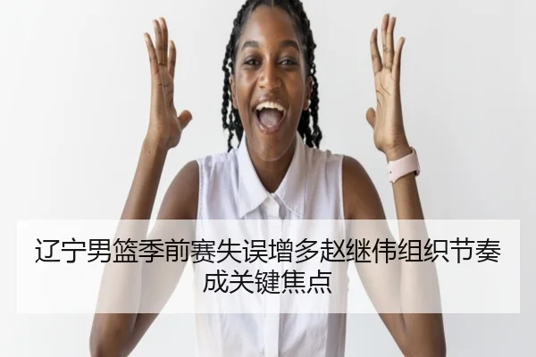 辽宁男篮季前赛失误增多赵继伟组织节奏成关键焦点 | hth